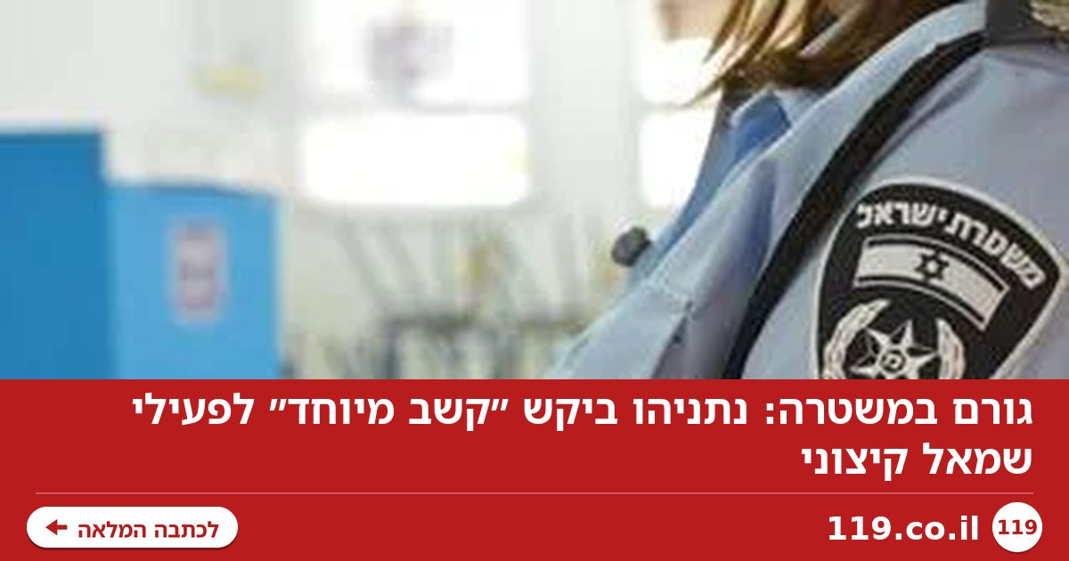גורם במשטרה: נתניהו ביקש ״קשב מיוחד״ לפעילי שמאל קיצוני