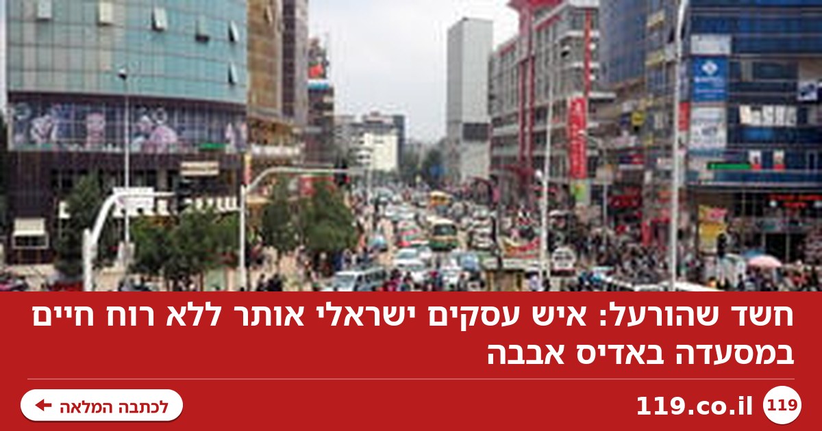 חשד שהורעל: איש עסקים ישראלי אותר ללא רוח חיים במסעדה באדיס אבבה